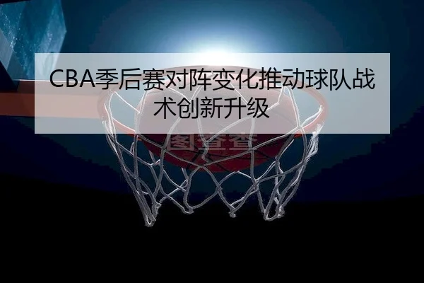 CBA季后赛对阵变化推动球队战术创新升级